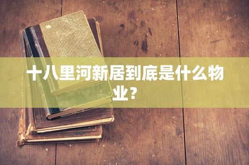 十八里河新居到底是什么物业？