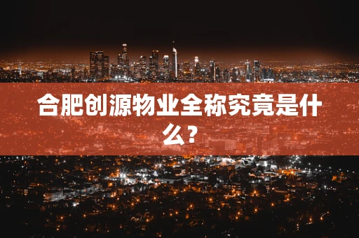 合肥创源物业全称究竟是什么？